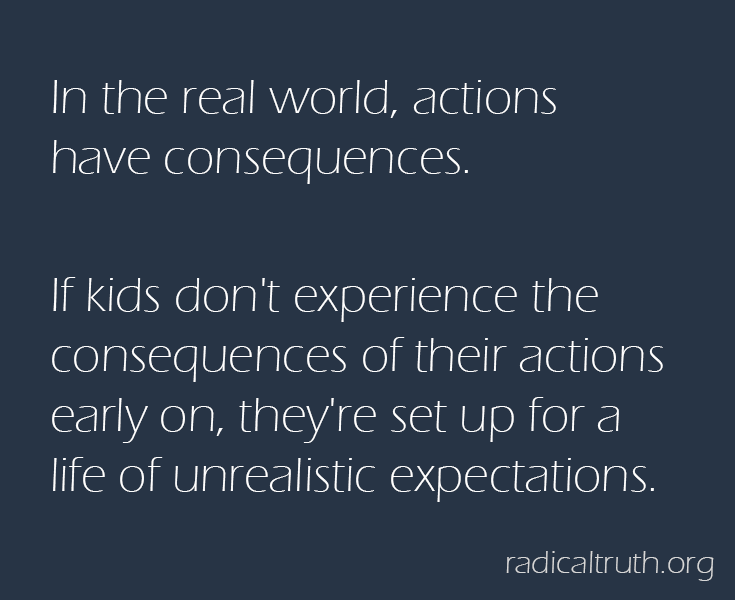 In the real world, actions have consequences.   If kids don't experience the consequences of their actions early on, they're set up for a life of unrealistic expectations.